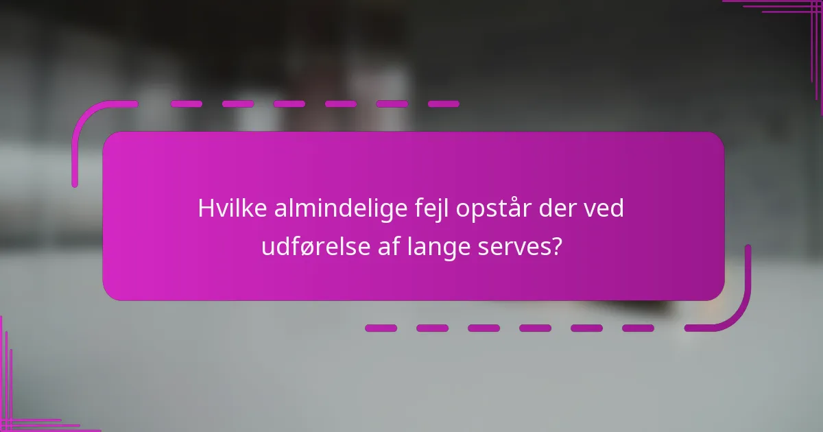 Hvilke almindelige fejl opstår der ved udførelse af lange serves?
